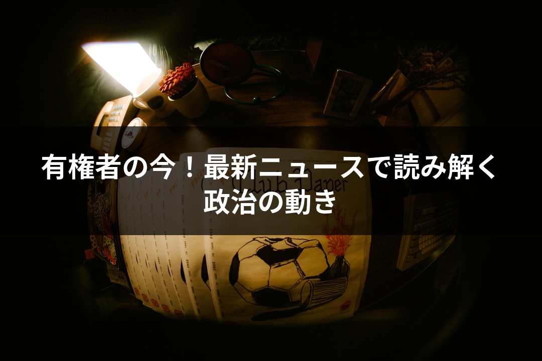 有権者の今！最新ニュースで読み解く政治の動き