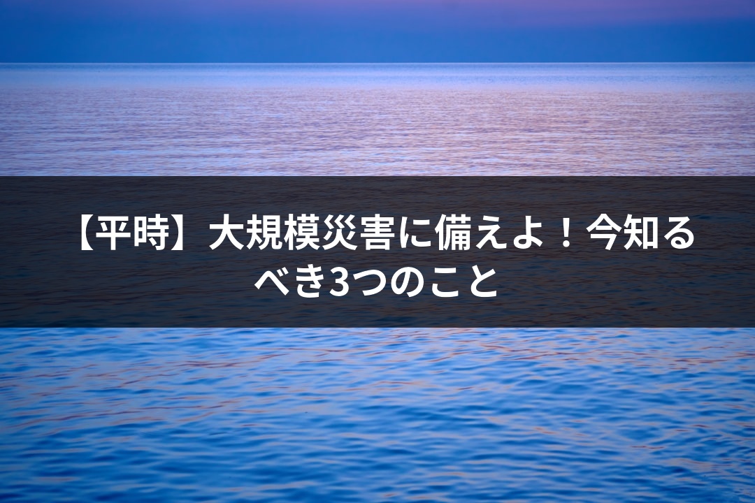 【平時】大規模災害に備えよ！今知るべき3つのこと