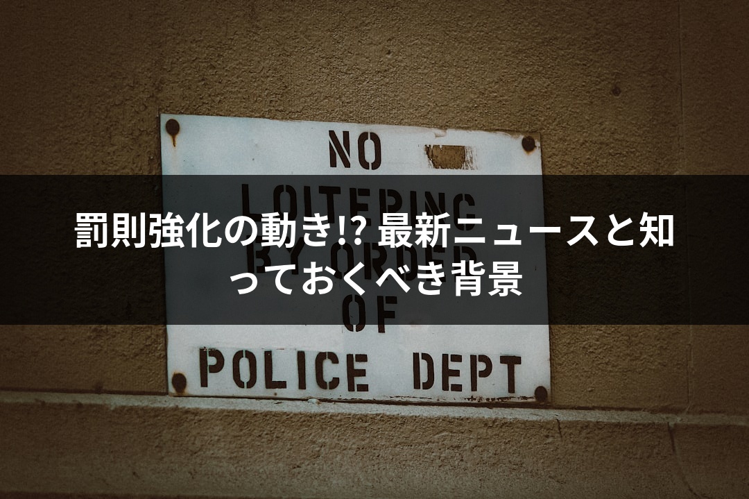 罰則強化の動き!? 最新ニュースと知っておくべき背景