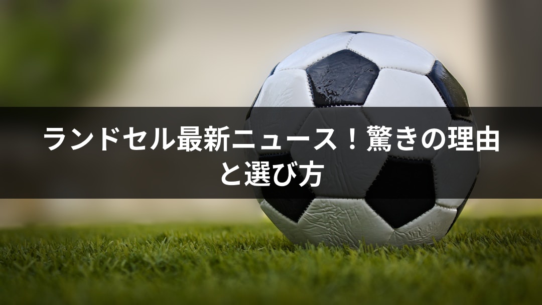 ランドセル最新ニュース！驚きの理由と選び方